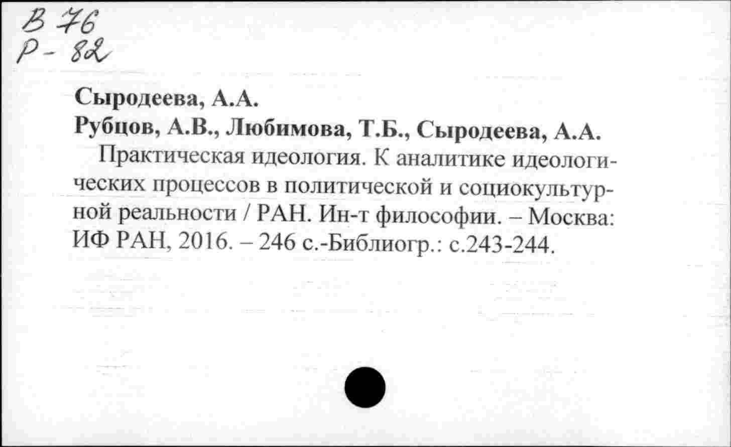 ﻿Сыродеева, А.А.
Рубцов, А.В., Любимова, Т.Б., Сыродеева, А.А.
Практическая идеология. К аналитике идеологических процессов в политической и социокультурной реальности / РАН. Ин-т философии. - Москва: ИФ РАН, 2016. - 246 с.-Библиогр.: с.243-244.